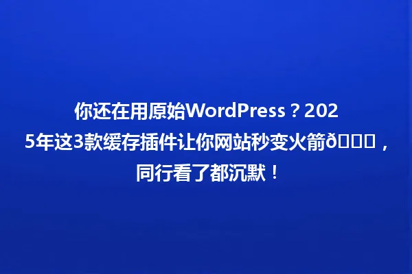 你还在用原始WordPress?2025年这3款缓存插件让你网站秒变火箭🚀,同行看了都沉默! 一