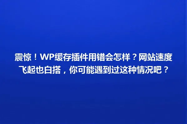 震惊!WP缓存插件用错会怎样?网站速度飞起也白搭,你可能遇到过这种情况吧? 一