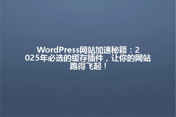 WordPress网站加速秘籍:2025年必选的缓存插件,让你的网站跑得飞起! 一
