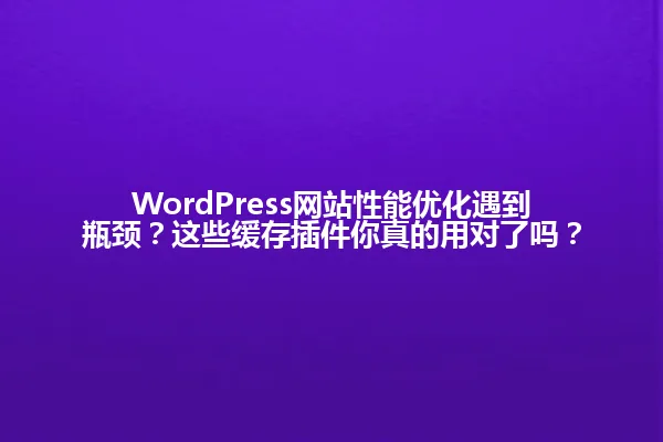 WordPress网站性能优化遇到瓶颈?这些缓存插件你真的用对了吗? 一