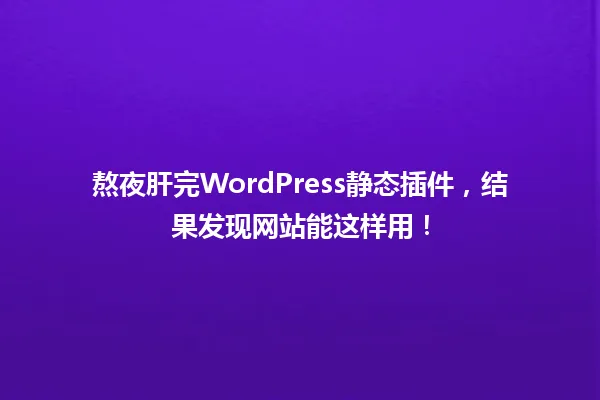 熬夜肝完WordPress静态插件,结果发现网站能这样用! 一