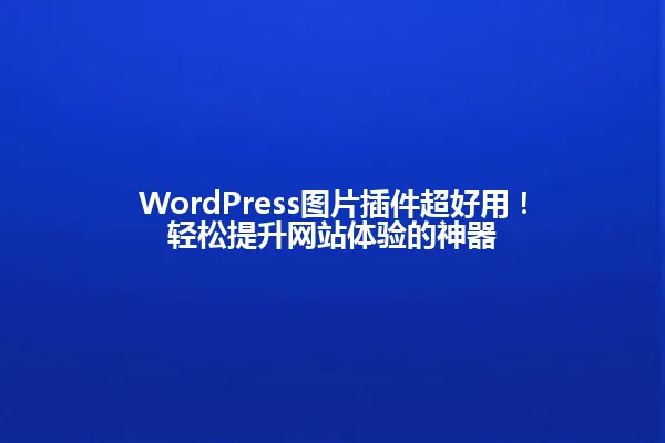 WordPress图片插件超好用!轻松提升网站体验的神器 一
