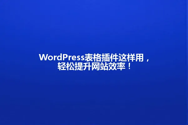 WordPress表格插件这样用,轻松提升网站效率! 一